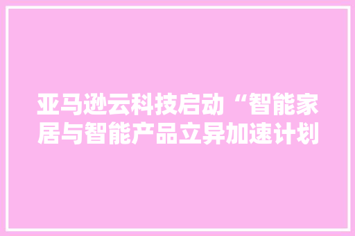亚马逊云科技启动“智能家居与智能产品立异加速计划”