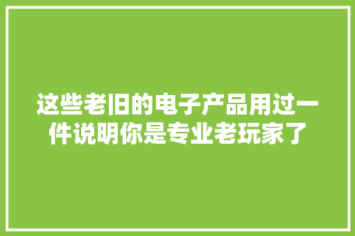 这些老旧的电子产品用过一件说明你是专业老玩家了