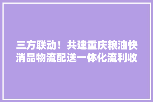 三方联动！共建重庆粮油快消品物流配送一体化流利收集体系