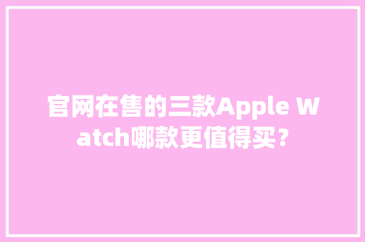 官网在售的三款Apple Watch哪款更值得买？