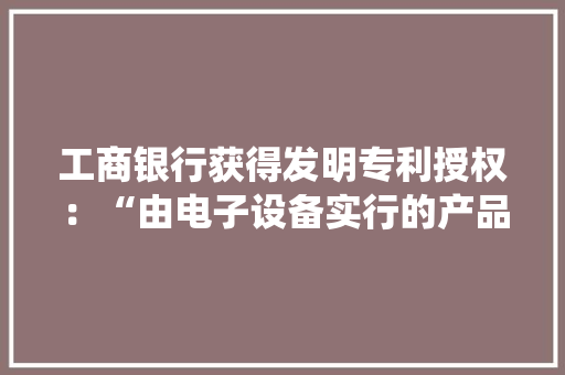 工商银行获得发明专利授权：“由电子设备实行的产品参数调解方法和装配、系统和介质”