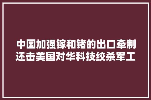 中国加强镓和锗的出口牵制还击美国对华科技绞杀军工也被涵盖