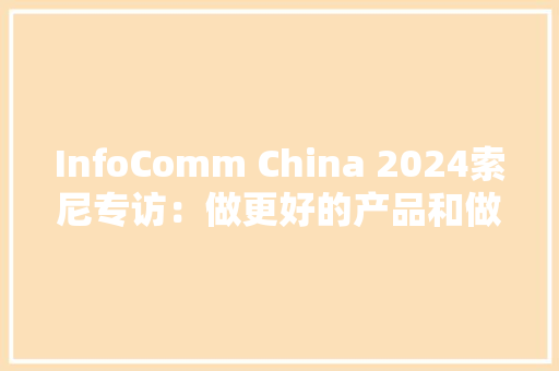 InfoComm China 2024索尼专访：做更好的产品和做事！软硬结合助力高端商用