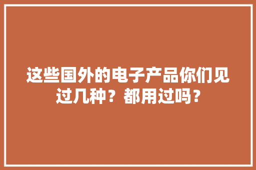 这些国外的电子产品你们见过几种？都用过吗？