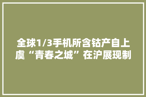 全球1/3手机所含钴产自上虞“青春之城”在沪展现制造业高质量成长底色