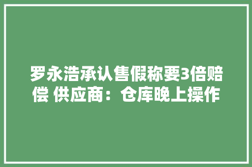 罗永浩承认售假称要3倍赔偿 供应商：仓库晚上操作发错了