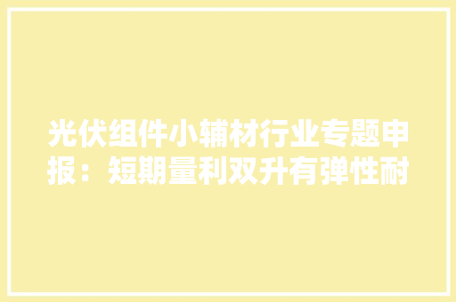 光伏组件小辅材行业专题申报：短期量利双升有弹性耐久格局优化