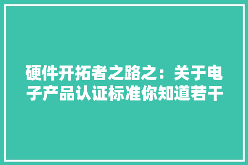 硬件开拓者之路之：关于电子产品认证标准你知道若干？