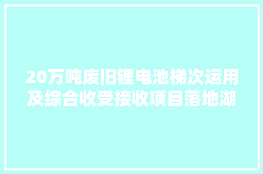 20万吨废旧锂电池梯次运用及综合收受接收项目落地湖南郴州