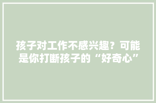 孩子对工作不感兴趣？可能是你打断孩子的“好奇心”你创造了吗