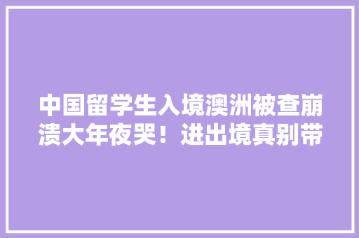 中国留学生入境澳洲被查崩溃大年夜哭！进出境真别带这些器械...