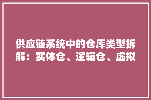 供应链系统中的仓库类型拆解：实体仓、逻辑仓、虚拟仓
