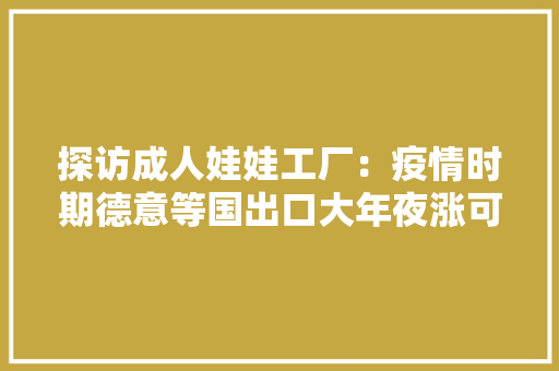 探访成人娃娃工厂：疫情时期德意等国出口大年夜涨可以私人定制