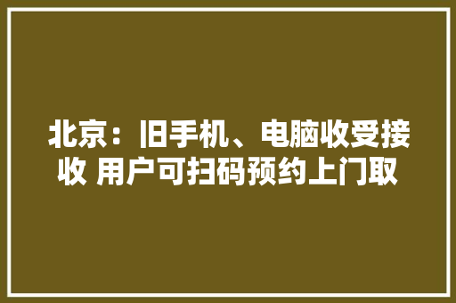 北京：旧手机、电脑收受接收 用户可扫码预约上门取件