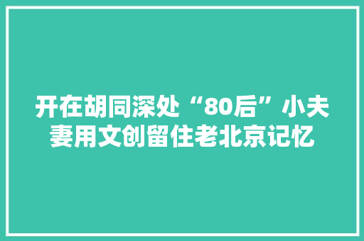 开在胡同深处“80后”小夫妻用文创留住老北京记忆