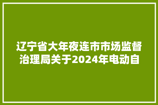 辽宁省大年夜连市市场监督治理局关于2024年电动自行车及配件产品质量监督抽查情况的传递