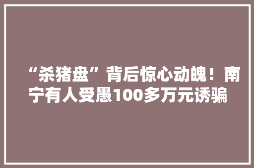 “杀猪盘”背后惊心动魄！南宁有人受愚100多万元诱骗流程大年夜曝光