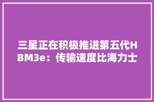 三星正在积极推进第五代HBM3e：传输速度比海力士更快高达1.228 TB/s