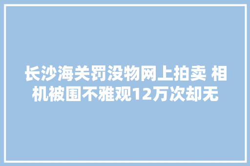 长沙海关罚没物网上拍卖 相机被围不雅观12万次却无人出价