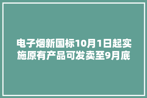电子烟新国标10月1日起实施原有产品可发卖至9月底过渡期内暂停新增投资
