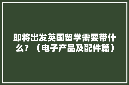 即将出发英国留学需要带什么？（电子产品及配件篇）