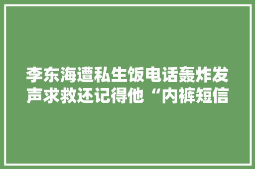 李东海遭私生饭电话轰炸发声求救还记得他“内裤短信”事宜吗？