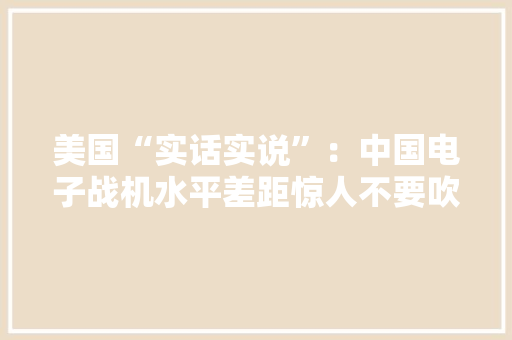 美国“实话实说”：中国电子战机水平差距惊人不要吹过分了