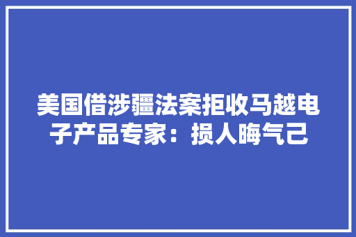 美国借涉疆法案拒收马越电子产品专家：损人晦气己