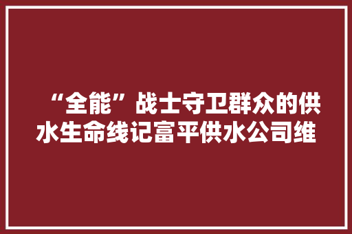 “全能”战士守卫群众的供水生命线记富平供水公司维修班