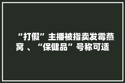 “打假”主播被指卖发霉燕窝 、“保健品”号称可适用于肿瘤患者 你被直播间“假货”坑过吗？