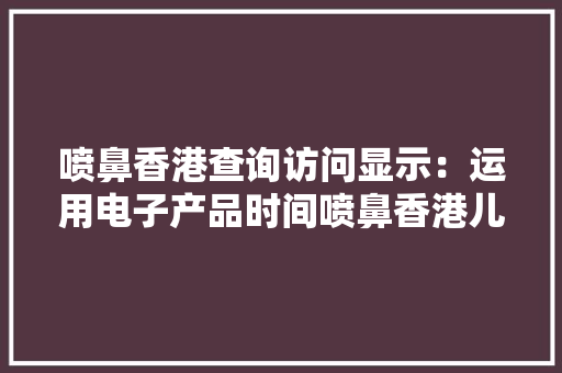 喷鼻香港查询访问显示：运用电子产品时间喷鼻香港儿童比父母还长