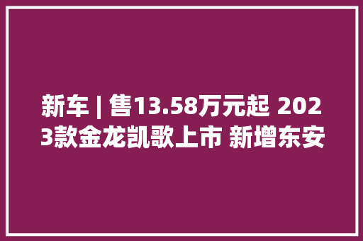 新车 | 售13.58万元起 2023款金龙凯歌上市 新增东安2.5升汽油机/14座
