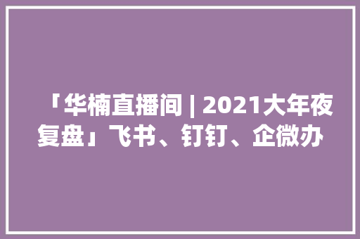 「华楠直播间 | 2021大年夜复盘」飞书、钉钉、企微办公软件怎么选？