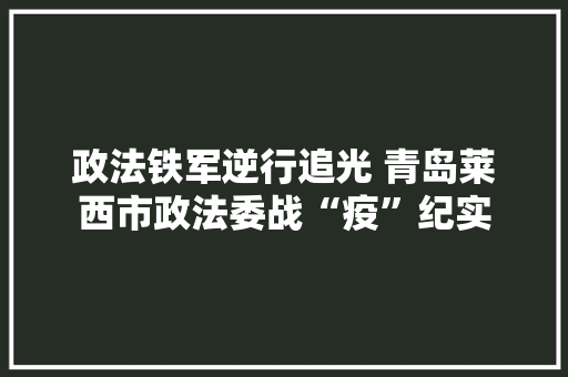 政法铁军逆行追光 青岛莱西市政法委战“疫”纪实