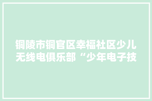 铜陵市铜官区幸福社区少儿无线电俱乐部“少年电子技师培训班”开设新课程