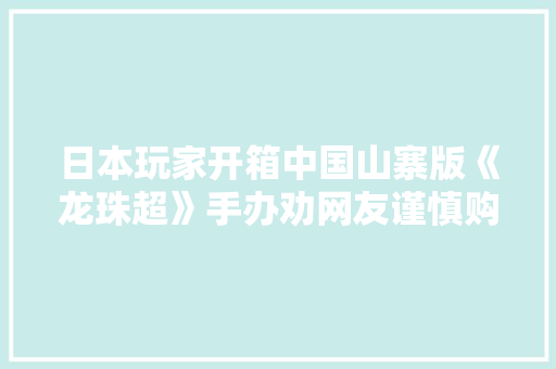 日本玩家开箱中国山寨版《龙珠超》手办劝网友谨慎购买