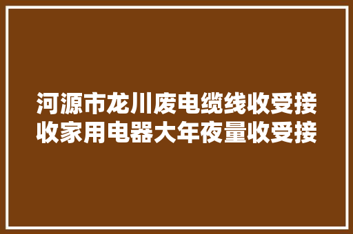 河源市龙川废电缆线收受接收家用电器大年夜量收受接收：电脑冰箱...