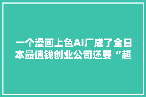 一个漫画上色AI厂成了全日本最值钱创业公司还要“超越谷歌”