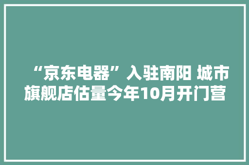 “京东电器”入驻南阳 城市旗舰店估量今年10月开门营业