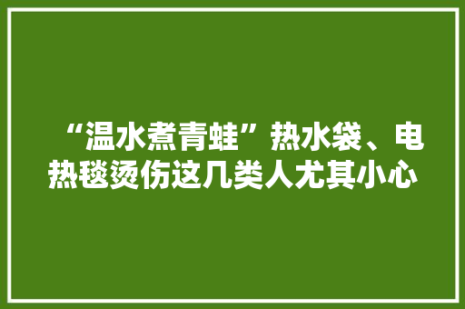 “温水煮青蛙”热水袋、电热毯烫伤这几类人尤其小心