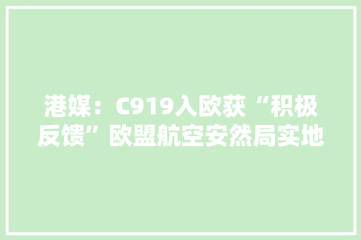 港媒：C919入欧获“积极反馈”欧盟航空安然局实地认证并谈论具体细节