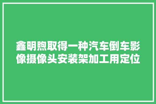 鑫明煦取得一种汽车倒车影像摄像头安装架加工用定位工装专利实现对不合型号的待加工架体进行加工的效果