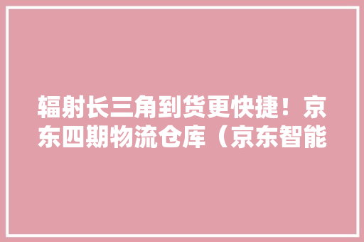 辐射长三角到货更快捷！京东四期物流仓库（京东智能家当园）项目结构封顶