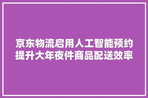 京东物流启用人工智能预约提升大年夜件商品配送效率