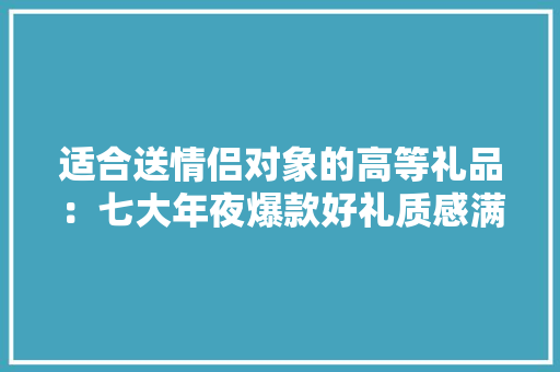 适合送情侣对象的高等礼品：七大年夜爆款好礼质感满满！