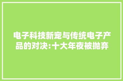 电子科技新宠与传统电子产品的对决:十大年夜被抛弃产品大年夜揭秘！