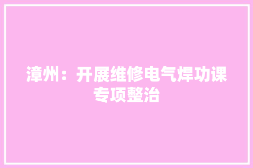漳州：开展维修电气焊功课专项整治