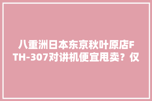 八重洲日本东京秋叶原店FTH-307对讲机便宜甩卖？仅售189元