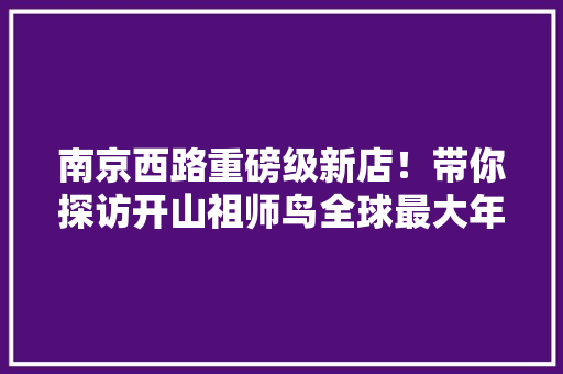 南京西路重磅级新店！带你探访开山祖师鸟全球最大年夜原生态体验旗舰店