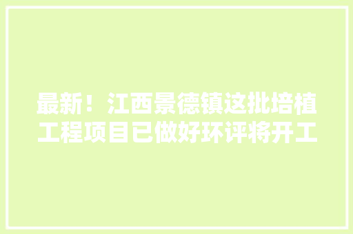 最新！江西景德镇这批培植工程项目已做好环评将开工附培植单位